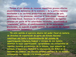 ...“Porque el uso abusivo de recursos impositivos provoca efectos absolutamente distorsivos de la economía y de la política nacional: desalientan a los sectores productivos más dinámicos del país, empobrecen a las provincias, debilitan el federalismo, imponen el unitarismo fiscal, favorecen la utilización arbitraria de ingentes recursos por parte de las autoridades nacionales,  incentivando el “clientelismo” político, el condicionamiento de las autoridades provinciales, su sujeción al poder central, la corrupción del régimen representativo democrático .“    ...“En este sentido el ejercicio abusivo del poder fiscal en materia de derechos de exportación de parte del Estado Nacional  constituye una burla o desnaturalización del sistema de coparticipación tributaria federal  y consigue de esa manera disminuir la masa coparticipable, apropiándose con exclusividad de ingentes recursos provenientes de la Aduana, cuyo aumento se estimula al mantener, mediante la intervención del BCRA en el mercado de cambios, una elevada paridad cambiara de las monedas extranjeras con relación a la moneda nacional.“ 