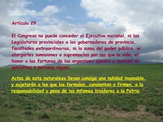 Artículo 29 El Congreso no puede conceder al Ejecutivo nacional, ni las Legislaturas provinciales a los gobernadores de provincia, facultades extraordinarias, ni la suma del poder público, ni otorgarles sumisiones o supremacías por las que la vida, el honor o las fortunas de los argentinos queden a merced de gobiernos o persona alguna.  Actos de esta naturaleza llevan consigo una nulidad insanable, y sujetarán a los que los formulen, consientan o firmen, a la responsabilidad y pena de los infames traidores a la Patria .  