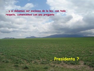 …  y si debemos ser esclavos de la ley, con todo respeto, comencemos con una pregunta …  Presidenta ? 