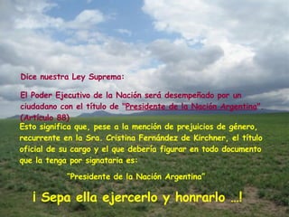 Esto significa que, pese a la mención de prejuicios de género, recurrente en la Sra. Cristina Fernández de Kirchner, el título oficial de su cargo y el que debería figurar en todo documento que la tenga por signataria es: El Poder Ejecutivo de la Nación será desempeñado por un ciudadano con el título de " Presidente de la Nación Argentina ". (Artículo 88) Dice nuestra Ley Suprema: “ Presidente de la Nación Argentina”  ¡ Sepa ella ejercerlo y honrarlo …! 