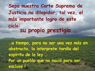 Sepa nuestra Corte Suprema de Justicia no dilapidar, tal vez, el  más importante logro de este ciclo:  … a tiempo, para no ser una vez más en abstracto, la interprete tardía del espíritu de la ley … Por un pueblo que no nació para ser esclavo ! su propio prestigio …   