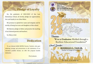 Republic of the Philippines
Department of Education
Region VIII
Division of Samar
District of Pagsanghan
SAN LUIS ELEMENATRY SCHOOL
Brgy. San Luis, Pagsanghan, Samar
“K to 12 Graduates: Molded through a
Resilient Educational Foundation”
Theme:
RODRIGO C. TAN JR.
Teacher In Charge of Cambaye ES
Pledge of Loyalty
We, the graduates of 2022-2023 of San Luis
Elementary School, do hereby pledge our appreciation,
love and loyalty to our Alma Mater.
We promise to uphold her name and integrity and be
worthy of being true sons and daughters of this school.
We likewise pledge to follow and practice the teaching
of our beloved parents and teachers.
So, Help us God.
Dedication
To our beloved ALMA MATER, Parents, Teachers, who gave
enduring courage and perseverance in the attainment of our
cherished youthful dreams, we offer this program humble
dedication.
-The Graduates
_______________________________________
This serves as an invitation
 