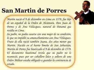 Martín nació el 9 de diciembre en Lima en 1579, fue hijo de un español de la Orden de Alcántara, Don Juan de Porres y de Ana Velázquez, natural de Panamá que residía en Lima. Su padre, no podía casarse con una mujer de su condición, lo que no impidió su amancebamiento con Ana Velásquez. Fruto de ella nació también Juana, dos años menor que Martín. Nacido en el barrio limeño de San Sebastián, Martín de Porres fue bautizado el 9 de diciembre de 1579. El documento bautismal revela que su padre no lo reconoció, pues por ser caballero laico y soltero de una Orden Militar estaba obligado a guardar la continencia de estado. 