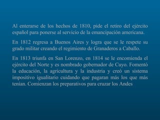Al enterarse de los hechos de 1810, pide el retiro del ejército español para ponerse al servicio de la emancipación americana.  En 1812 regresa a Buenos Aires y logra que se le respete su grado militar creando el regimiento de Granaderos a Caballo.  En 1813 triunfa en San Lorenzo, en 1814 se le encomienda el ejército del Norte y es nombrado gobernador de Cuyo. Fomentó la educación, la agricultura y la industria y creó un sistema impositivo igualitario cuidando que pagaran más los que más tenían. Comienzan los preparativos para cruzar los Andes 
