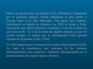 Muere su esposa antes que pudiera verla, difamado y amenazado por el gobierno unitario, decide abandonar el país rumbo a Europa junto a su hija Mercedes. Tras pasar por Londres, inicialmente se instala en Bruselas, ya 1824 se muda a París. Atravesaba una difícil situación económica, vivía de la renta de una casa en Bs. As. y de la ayuda de algunos amigos, ya que no recibía siempre el sueldo que le correspondía como general retirado de Argentina, Chile y Perú.  En 1829 inquieto por la situación en su país, llega al puerto de Bs. As. pero no desembarca tras enterarse de los cruentos enfrentamientos entre unitarios y federales. Decepcionado por el derramamiento de sangre regresa a Francia.  