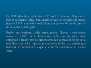 En 1838, durante el gobierno de Rosas los franceses bloquean el puerto de Buenos Aires. San Martín ofrece sus servicios militares, pero en 1845 la escuadra anglo–francesa es vencida en el combate de la vuelta de Obligado.  Estaba muy enfermo sufría asma, reuma, úlceras y casi ciego, muere en 1850. En su testamento pedía que su sable fuera entregado a Rosas "por la firmeza con que sostuvo el honor de la república contra las injustas pretensiones de los extranjeros que trataban de humillarla."; y que su corazón descansara en Buenos Aires.  