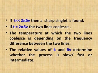 • If t<< 2πδν then a sharp singlet is found.
• If t = 2πδν the two lines coalesce .
• The temperature at which the two lines
coalesce is depending on the frequency
difference between the two lines.
• The relative values of k and δν determine
whether the process is slow/ fast or
intermediate.
 