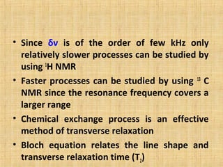 • Since δν is of the order of few kHz only
relatively slower processes can be studied by
using 1
H NMR
• Faster processes can be studied by using 13
C
NMR since the resonance frequency covers a
larger range
• Chemical exchange process is an effective
method of transverse relaxation
• Bloch equation relates the line shape and
transverse relaxation time (T2)
 