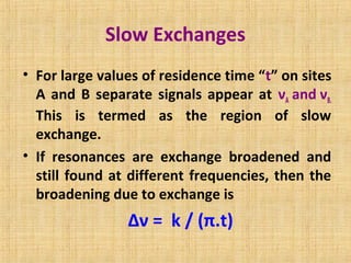 Slow Exchanges
• For large values of residence time “t” on sites
A and B separate signals appear at νA and νB.
This is termed as the region of slow
exchange.
• If resonances are exchange broadened and
still found at different frequencies, then the
broadening due to exchange is
Δν = k / (π.t)
 