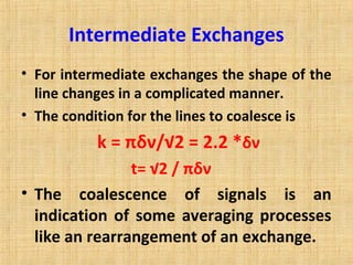 Intermediate Exchanges
• For intermediate exchanges the shape of the
line changes in a complicated manner.
• The condition for the lines to coalesce is
k = πδν/√2 = 2.2 *δν
t= √2 / πδν
• The coalescence of signals is an
indication of some averaging processes
like an rearrangement of an exchange.
 
