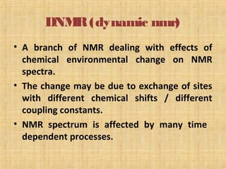 DNMR(dynamic nmr)
• A branch of NMR dealing with effects of
chemical environmental change on NMR
spectra.
• The change may be due to exchange of sites
with different chemical shifts / different
coupling constants.
• NMR spectrum is affected by many time
dependent processes.
 
