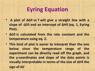 Eyring Equation
•  A plot of ΔG‡ vs T will give a straight line with a
slope of -ΔS‡ and an intercept of ΔH‡ (eq. 1, Eyring
Plot).
• ΔG‡ is calculated from the rate constant and the
temperature using eq. 2.
• This kind of plot is easier to interpret than the one
below since the temperature range of the
experiment can be directly read off the graph, and
the y-coordinates and slope of the data points is
visually interpretable in terms of the size of ΔH‡ the
sign of ΔS‡
 
