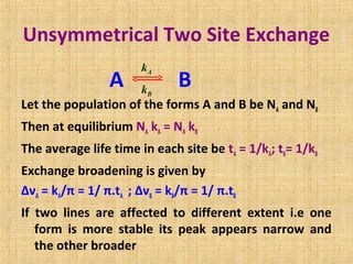 Unsymmetrical Two Site Exchange
A B
Let the population of the forms A and B be NA and NB
Then at equilibrium NA kA = NA kB
The average life time in each site be tA = 1/kA; tB= 1/kB
Exchange broadening is given by
ΔνA = kA/π = 1/ π.tA ; ΔνB = kB/π = 1/ π.tB
If two lines are affected to different extent i.e one
form is more stable its peak appears narrow and
the other broader
kA
kB
 