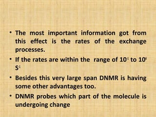 • The most important information got from
this effect is the rates of the exchange
processes.
• If the rates are within the range of 10-1
to 106
S-1
• Besides this very large span DNMR is having
some other advantages too.
• DNMR probes which part of the molecule is
undergoing change
 
