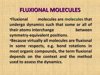 •Fluxional molecules are molecules that
undergo dynamics such that some or all of
their atoms interchange between
symmetry-equivalent positions.
•Because virtually all molecules are fluxional
in some respects, e.g. bond rotations in
most organic compounds, the term fluxional
depends on the context and the method
used to assess the dynamics.
FLUXIONAL MOLECULESFLUXIONAL MOLECULES
 
