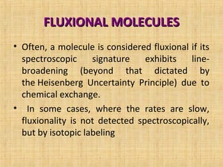 FLUXIONAL MOLECULESFLUXIONAL MOLECULES
• Often, a molecule is considered fluxional if its
spectroscopic signature exhibits line-
broadening (beyond that dictated by
the Heisenberg Uncertainty Principle) due to
chemical exchange.
• In some cases, where the rates are slow,
fluxionality is not detected spectroscopically,
but by isotopic labeling
 