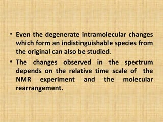• Even the degenerate intramolecular changes
which form an indistinguishable species from
the original can also be studied.
• The changes observed in the spectrum
depends on the relative time scale of the
NMR experiment and the molecular
rearrangement.
 