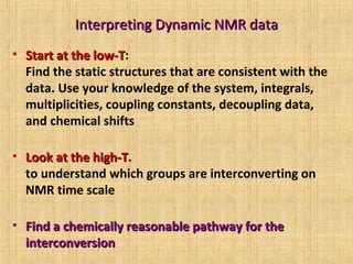 Interpreting Dynamic NMR dataInterpreting Dynamic NMR data
• Start at the low-TStart at the low-T:
Find the static structures that are consistent with the
data. Use your knowledge of the system, integrals,
multiplicities, coupling constants, decoupling data,
and chemical shifts
• Look at the high-TLook at the high-T.
to understand which groups are interconverting on
NMR time scale
• Find a chemically reasonable pathway for theFind a chemically reasonable pathway for the
interconversioninterconversion
 