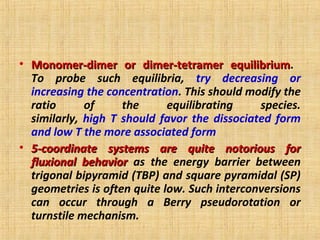 • Monomer-dimer or dimer-tetramer equilibriumMonomer-dimer or dimer-tetramer equilibrium.
To probe such equilibria, try decreasing or
increasing the concentration. This should modify the
ratio of the equilibrating species.
similarly, high T should favor the dissociated form
and low T the more associated form
• 5-coordinate systems are quite notorious for5-coordinate systems are quite notorious for
fluxional behaviorfluxional behavior as the energy barrier between
trigonal bipyramid (TBP) and square pyramidal (SP)
geometries is often quite low. Such interconversions
can occur through a Berry pseudorotation or
turnstile mechanism.
 