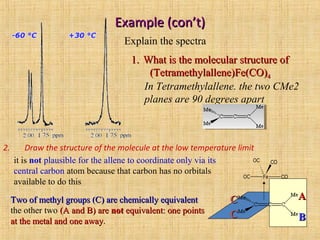 Example (con’t)Example (con’t)
2. Draw the structure of the molecule at the low temperature limit
Explain the spectra
1.1. What is the molecular structure ofWhat is the molecular structure of
(Tetramethylallene)Fe(CO)(Tetramethylallene)Fe(CO)44
In Tetramethylallene. the two CMe2
planes are 90 degrees apart
Fe COOC
OC CO
AA
BB
CC
CC
it is not plausible for the allene to coordinate only via its
central carbon atom because that carbon has no orbitals
available to do this
Two of methyl groups (C) are chemically equivalentTwo of methyl groups (C) are chemically equivalent
the other two (A and B) are(A and B) are notnot equivalent: one pointsequivalent: one points
at the metal and one awayat the metal and one away.
 