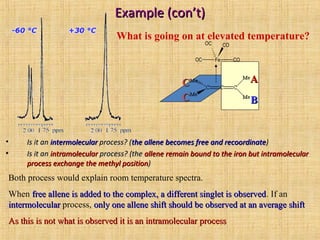 Example (con’t)Example (con’t)
• Is it anIs it an intermolecularintermolecular process? (process? (the allene becomes free and recoordinatethe allene becomes free and recoordinate))
• Is it anIs it an intramolecularintramolecular process? (theprocess? (the allene remain bound to the iron but intramolecularallene remain bound to the iron but intramolecular
process exchange the methyl positionprocess exchange the methyl position))
What is going on at elevated temperature?
Fe COOC
OC CO
AA
BB
CC
CC
Both process would explain room temperature spectra.
When free allene is added to the complex, a different singlet is observedfree allene is added to the complex, a different singlet is observed. If an
intermolecularintermolecular process, only one allene shift should be observed at an average shiftonly one allene shift should be observed at an average shift
As this is not what is observed it is an intramolecular processAs this is not what is observed it is an intramolecular process
 