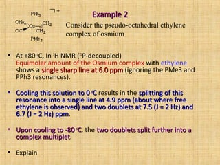 Example 2Example 2
• At +80 o
C, In 1
H NMR (31
P-decoupled)
Equimolar amount of the Osmium complex with ethylene
shows a single sharp line at 6.0 ppmsingle sharp line at 6.0 ppm (ignoring the PMe3 and
PPh3 resonances).
• Cooling this solution to 0Cooling this solution to 0 oo
CC results in the splitting of thissplitting of this
resonance into a single line at 4.9 ppm (about where freeresonance into a single line at 4.9 ppm (about where free
ethylene is observed) and two doublets at 7.5 (J = 2 Hz) andethylene is observed) and two doublets at 7.5 (J = 2 Hz) and
6.7 (J = 2 Hz) ppm6.7 (J = 2 Hz) ppm.
• Upon cooling to -80Upon cooling to -80 oo
CC, the two doublets split further into atwo doublets split further into a
complex multipletcomplex multiplet.
• Explain
Consider the pseudo-octahedral ethylene
complex of osmium
 