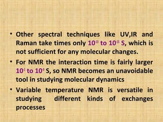 • Other spectral techniques like UV,IR and
Raman take times only 10-13
to 10-15
S, which is
not sufficient for any molecular changes.
• For NMR the interaction time is fairly larger
10-1
to 10-9
S, so NMR becomes an unavoidable
tool in studying molecular dynamics
• Variable temperature NMR is versatile in
studying different kinds of exchanges
processes
 
