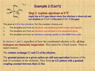 Example 2 (Con’t)Example 2 (Con’t)
The peak at 4.9 is free ethylene. For the complex choices are:
1. The doublets are from an ethylene coordinated parallel to the axial ligands
2. The doublets are from an ethylene coordinated in the equatorial plane
3. The doublets are from an ethylene rotating rapidly on the NMR time scale
In choices 1 and 2, regardless of how the coordinated ethylene is fix, all fourall four
hydrogens are chemically inequivalenthydrogens are chemically inequivalent. This cannot be a fixed system. There is
rapid rotation.
The rotation exchange C1 and C2 of the ethylenerotation exchange C1 and C2 of the ethylene.
The geminal protons on a given carbon are still non-equivalentgeminal protons on a given carbon are still non-equivalent because of the
lack of symmetry in the molecule. They form an AX pattern with a geminalan AX pattern with a geminal
coupling constant between them (2 Hz)coupling constant between them (2 Hz)
Step 3: explain spectrum at 0Step 3: explain spectrum at 0 00
CC
single line at 4.9 ppm (about where free ethylene is observed) andsingle line at 4.9 ppm (about where free ethylene is observed) and
two doublets at 7.5 (J = 2 Hz) and 6.7 (J = 2 Hz) ppmtwo doublets at 7.5 (J = 2 Hz) and 6.7 (J = 2 Hz) ppm
 