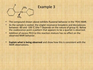 Example 3
• The compound shown above exhibits fluxional behavior in the 31
P{H} NMR.
• As the sample is cooled, the singlet resonance broadens and decoalesces
between -80 and -100 o
C (the T depends on the nature of group X). Below
the coalescence point a pattern that appears to be a quartet is observed.
• Addition of excess PEt3 to this reaction mixture has no effect on the
observed NMR behavior.
• Explain what is being observed and show how this is consistent with the
NMR observations.
 