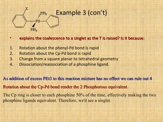 Example 3 (con’t)
• explains the coalescence to a singlet as the T is raised? Is it because:explains the coalescence to a singlet as the T is raised? Is it because:
1. Rotation about the phenyl-Pd bond is rapid
2. Rotation about the Cp-Pd bond is rapid
3. Change from a square planar to tetrahedral geometry
4. Dissociation/reassociation of a phosphine ligand.
As addition of excess PEt3 to this reaction mixture has no effect we can rule out 4As addition of excess PEt3 to this reaction mixture has no effect we can rule out 4
Rotation about the Cp-Pd bond render the 2 Phosphorous equivalentRotation about the Cp-Pd bond render the 2 Phosphorous equivalent.
The Cp ring is closer to each phosphine 50% of the time, effectively making the two
phosphine ligands equivalent. Therefore, we'd see a singlet.
 