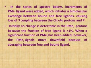 • In the series of spectra below, increments of
PMe3 ligand were added, which initiates a bimolecular
exchange between bound and free ligands, causing
loss of 3
J coupling between the CH3-Au protons and P.
• Initially no change is detectable in the PMe3 protons
because the fraction of free ligand is <1%. When a
significant fraction of PMe3 has been added, however,
the PMe3 signals move downfield because of
averaging between free and bound ligand.
 