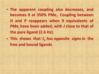 • The apparent coupling also decreases, and
becomes 0 at 350% PMe3. Coupling between
H and P reappears when 9 equivalents of
PMe3 have been added, with J close to that of
the pure ligand (2.6 Hz).
• This shows that 2
JHP has opposite signs in the
free and bound ligands
 