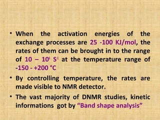 • When the activation energies of the
exchange processes are 25 -100 KJ/mol, the
rates of them can be brought in to the range
of 10 – 106
S-1
at the temperature range of
-150 - +200 °C
• By controlling temperature, the rates are
made visible to NMR detector.
• The vast majority of DNMR studies, kinetic
informations got by “Band shape analysis”
 