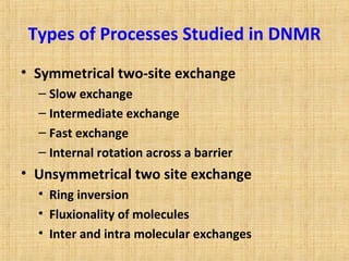 Types of Processes Studied in DNMR
• Symmetrical two-site exchange
– Slow exchange
– Intermediate exchange
– Fast exchange
– Internal rotation across a barrier
• Unsymmetrical two site exchange
• Ring inversion
• Fluxionality of molecules
• Inter and intra molecular exchanges
 