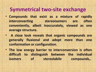 Symmetrical two-site exchange
• Compounds that exist as a mixture of rapidly
interconverting stereoisomers are often
conveniently, albeit inaccurately, viewed as one
average structure.
• A close look reveals that organic compounds are
generally fluxional and adopt more than one
conformation or configuration.
• The low energy barrier to interconversion is often
difficult to distinguish between the individual
isomers of stereolabile compounds,.
 