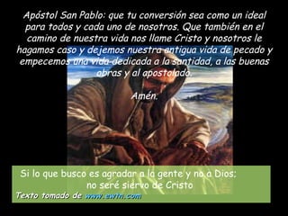 Apóstol San Pablo: que tu conversión sea como un ideal para todos y cada uno de nosotros. Que también en el camino de nuestra vida nos llame Cristo y nosotros le hagamos caso y dejemos nuestra antigua vida de pecado y empecemos una vida dedicada a la santidad, a las buenas obras y al apostolado. Amén. Si lo que busco es agradar a la gente y no a Dios;  no seré siervo de Cristo   Texto tomado de  www.ewtn.com   