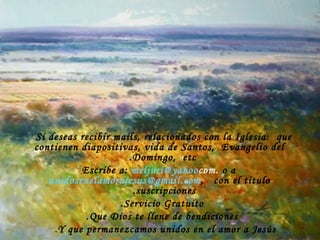 Si deseas recibir mails, relacionados con la Iglesia:  que contienen diapositivas, vida de Santos,  Evangelio del Domingo,  etc.  Escribe a:   [email_address] .com   o a   [email_address] ,  con el título suscripciones.  Servicio Gratuito. Que Dios te llene de bendiciones. Y que permanezcamos unidos en el amor a Jesús . 