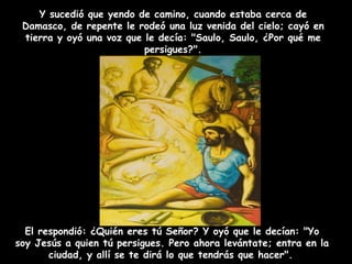 El respondió: ¿Quién eres tú Señor? Y oyó que le decían: "Yo soy Jesús a quien tú persigues. Pero ahora levántate; entra en la ciudad, y allí se te dirá lo que tendrás que hacer".   Y sucedió que yendo de camino, cuando estaba cerca de Damasco, de repente le rodeó una luz venida del cielo; cayó en tierra y oyó una voz que le decía: "Saulo, Saulo, ¿Por qué me persigues?". 