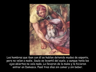 Los hombres que iban con él se habían detenido mudos de espanto, pero no veían a nadie. Saulo se levantó del suelo, y aunque tenía los ojos abiertos no veía nada. Lo llevaron de la mano y lo hicieron entrar en Damasco. Pasó tres días sin comer y sin beber. 