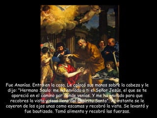 Fue Ananías. Entró en la casa. Le colocó sus manos sobre la cabeza y le dijo: "Hermano Saulo: me ha enviado a ti el Señor Jesús, el que se te apareció en el camino por donde venías. Y me ha enviado para que recobres la vista y seas lleno del Espíritu Santo". Al instante se le cayeron de los ojos unas como escamas y recobró la vista. Se levantó y fue bautizado. Tomó alimento y recobró las fuerzas. 