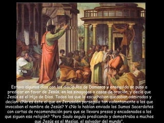 Estuvo algunos días con los discípulos de Damasco y enseguida se puso a predicar en favor de Jesús, en las sinagogas o casas de oración, y decía que Jesús es el Hijo de Dios. Todos los que lo escuchaban quedaban admirados y decían: ¿No es éste el que en Jerusalén perseguía tan violentamente a los que invocaban el nombre de Jesús? Y ¿No lo habían enviado los Sumos Sacerdotes con cartas de recomendación para que se llevara presos y encadenados a los que siguen esa religión? "Pero Saulo seguía predicando y demostraba a muchos que Jesús es el Mesías, el salvador del mundo". 