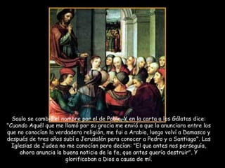 Saulo se cambió el nombre por el de Pablo. Y en la carta a los Gálatas dice: "Cuando Aquél que me llamó por su gracia me envió a que lo anunciara entre los que no conocían la verdadera religión, me fui a Arabia, luego volví a Damasco y después de tres años subí a Jerusalén para conocer a Pedro y a Santiago". Las Iglesias de Judea no me conocían pero decían: "El que antes nos perseguía, ahora anuncia la buena noticia de la fe, que antes quería destruir". Y glorificaban a Dios a causa de mí. 