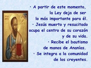 • A partir de este momento,
la Ley deja de ser
lo más importante para él.
• Jesús muerto y resucitado
ocupa el centro de su corazón
y de su vida.
• Recibe el bautismo
de manos de Ananías.
• Se integra a la comunidad
de los creyentes.
 