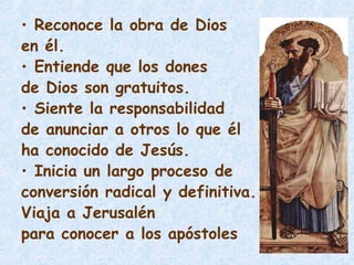 • Reconoce la obra de Dios
en él.
• Entiende que los dones
de Dios son gratuitos.
• Siente la responsabilidad
de anunciar a otros lo que él
ha conocido de Jesús.
• Inicia un largo proceso de
conversión radical y definitiva.
Viaja a Jerusalén
para conocer a los apóstoles
 