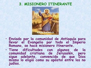 3. MISIONERO ITINERANTE
• Enviado por la comunidad de Antioquía para
llevar el Evangelio por todo el Imperio
Romano, se hace misionero itinerante.
• Tiene dificultades con algunos de la
comunidad cristiana de Jerusalén, pero
sigue adelante, convencido de que Dios
mismo lo eligió como su apóstol entre los no
judíos.
 