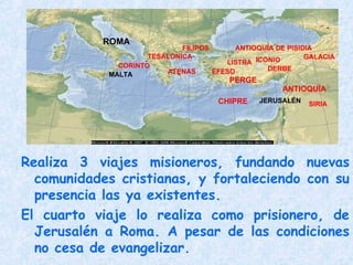 Realiza 3 viajes misioneros, fundando nuevas
comunidades cristianas, y fortaleciendo con su
presencia las ya existentes.
El cuarto viaje lo realiza como prisionero, de
Jerusalén a Roma. A pesar de las condiciones
no cesa de evangelizar.
CHIPRE
ANTIOQUÍA
PERGE
ANTIOQUÍA DE PISIDIA
ICONIO
LISTRA
DERBE
FILIPOS
TESALÓNICA
ATENAS
CORINTO
GALACIA
SIRIA
ÉFESO
JERUSALÉN
ROMA
MALTA
 