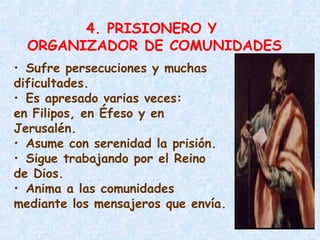 4. PRISIONERO Y
ORGANIZADOR DE COMUNIDADES
• Sufre persecuciones y muchas
dificultades.
• Es apresado varias veces:
en Filipos, en Éfeso y en
Jerusalén.
• Asume con serenidad la prisión.
• Sigue trabajando por el Reino
de Dios.
• Anima a las comunidades
mediante los mensajeros que envía.
 
