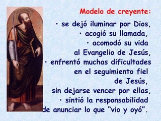 Modelo de creyente:
• se dejó iluminar por Dios,
• acogió su llamada,
• acomodó su vida
al Evangelio de Jesús,
• enfrentó muchas dificultades
en el seguimiento fiel
de Jesús,
sin dejarse vencer por ellas,
• sintió la responsabilidad
de anunciar lo que “vio y oyó”.
 