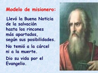 Modelo de misionero:
.Llevó la Buena Noticia
de la salvación
hasta los rincones
más apartados,
según sus posibilidades.
No temió a la cárcel
ni a la muerte.
Dio su vida por el
Evangelio.
 