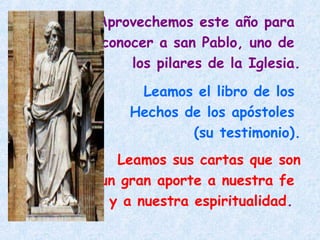 Aprovechemos este año para
conocer a san Pablo, uno de
los pilares de la Iglesia.
Leamos el libro de los
Hechos de los apóstoles
(su testimonio).
Leamos sus cartas que son
un gran aporte a nuestra fe
y a nuestra espiritualidad.
 